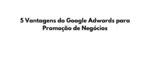 5 Vantagens do Google Adwords para Promoção de Negócios, você já conhece